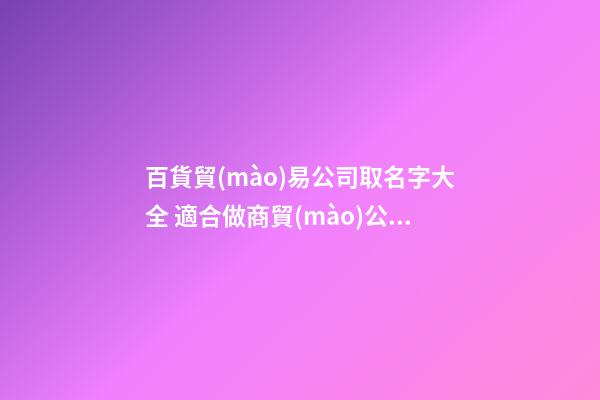百貨貿(mào)易公司取名字大全 適合做商貿(mào)公司的名字